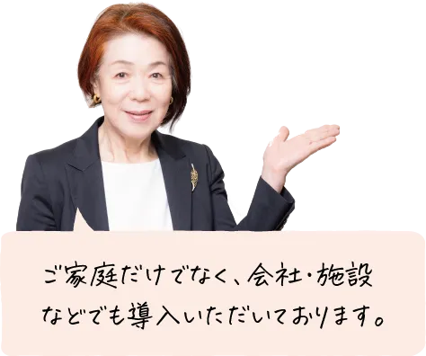 ご家庭だけでなく、会社・施設などでも導入いただいております。